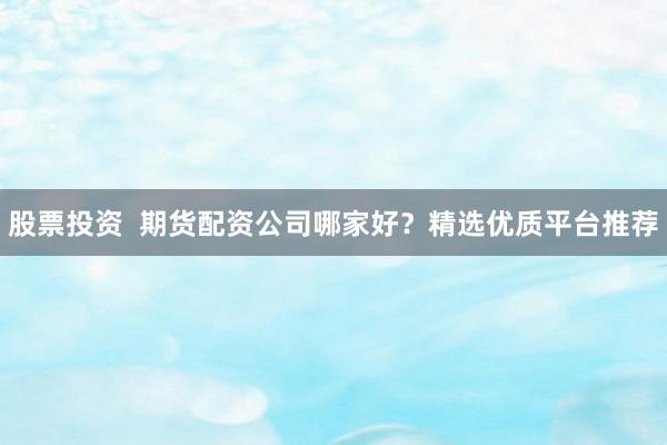 股票投资  期货配资公司哪家好？精选优质平台推荐