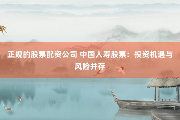 正规的股票配资公司 中国人寿股票：投资机遇与风险并存