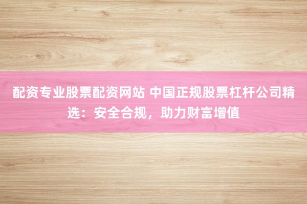 配资专业股票配资网站 中国正规股票杠杆公司精选：安全合规，助力财富增值