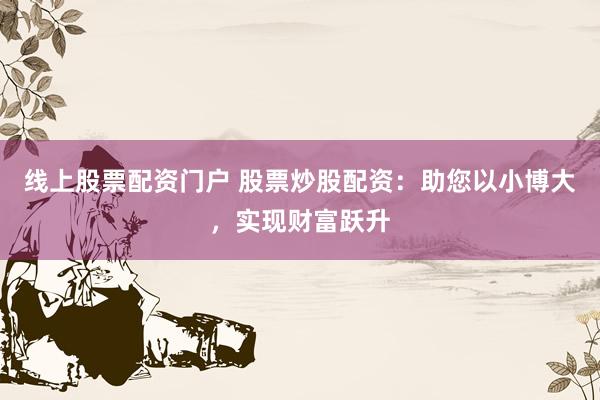 线上股票配资门户 股票炒股配资：助您以小博大，实现财富跃升