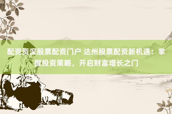 配资资深股票配资门户 达州股票配资新机遇：掌握投资策略，开启财富增长之门
