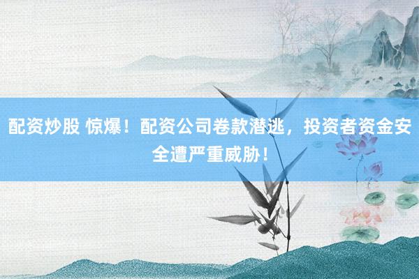 配资炒股 惊爆！配资公司卷款潜逃，投资者资金安全遭严重威胁！