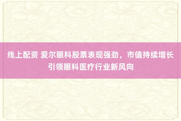 线上配资 爱尔眼科股票表现强劲，市值持续增长引领眼科医疗行业新风向