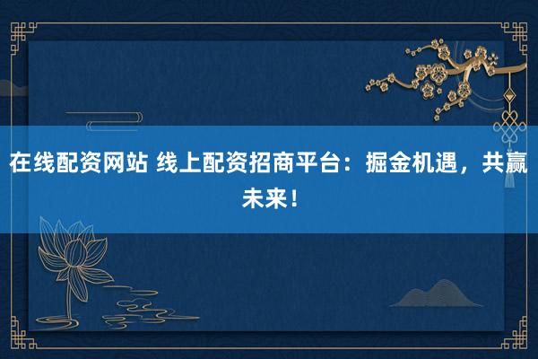 在线配资网站 线上配资招商平台：掘金机遇，共赢未来！