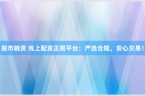 股市融资 线上配资正规平台：严选合规，安心交易！