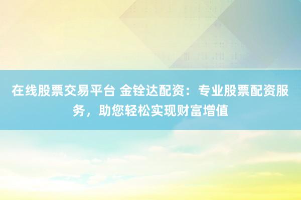 在线股票交易平台 金铨达配资：专业股票配资服务，助您轻松实现财富增值