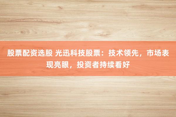 股票配资选股 光迅科技股票：技术领先，市场表现亮眼，投资者持续看好