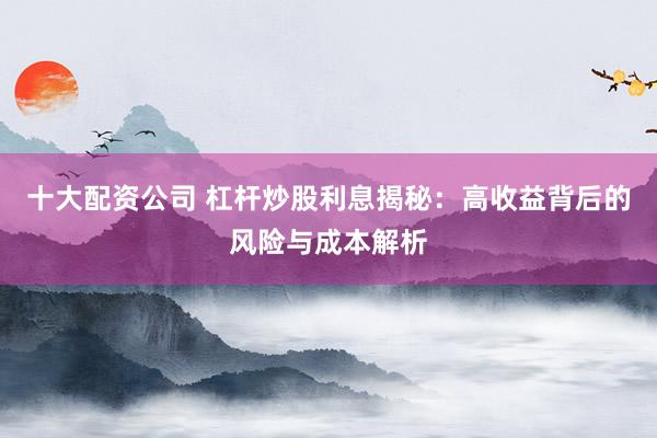 十大配资公司 杠杆炒股利息揭秘：高收益背后的风险与成本解析