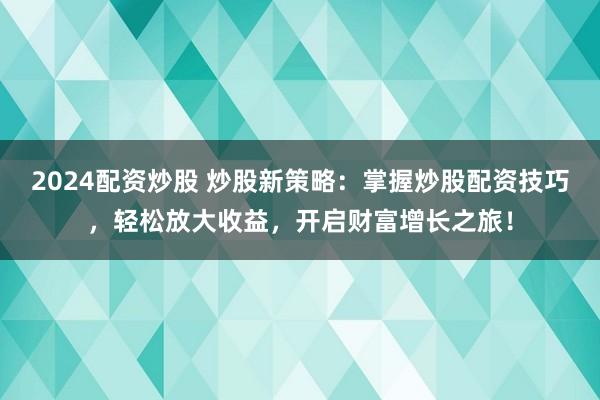 2024配资炒股 炒股新策略：掌握炒股配资技巧，轻松放大收益，开启财富增长之旅！