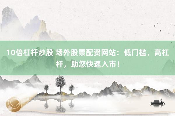 10倍杠杆炒股 场外股票配资网站：低门槛，高杠杆，助您快速入市！