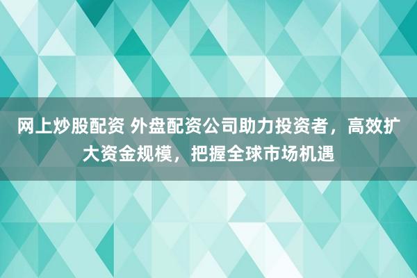 网上炒股配资 外盘配资公司助力投资者，高效扩大资金规模，把握全球市场机遇