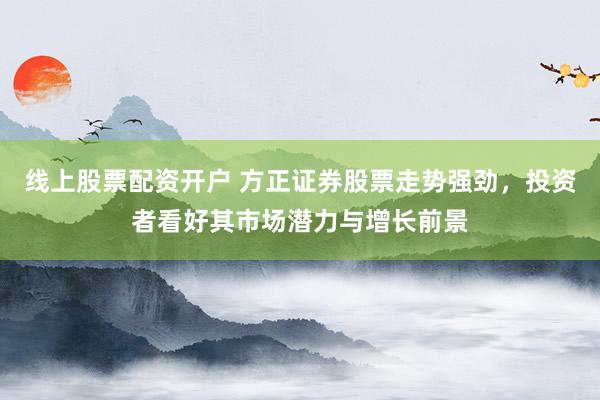 线上股票配资开户 方正证券股票走势强劲，投资者看好其市场潜力与增长前景