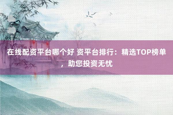 在线配资平台哪个好 资平台排行：精选TOP榜单，助您投资无忧