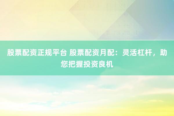 股票配资正规平台 股票配资月配：灵活杠杆，助您把握投资良机