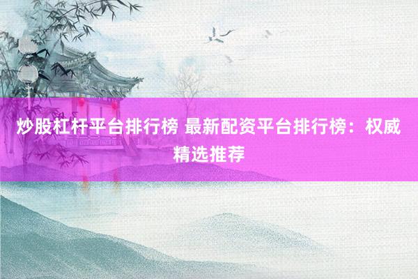 炒股杠杆平台排行榜 最新配资平台排行榜：权威精选推荐