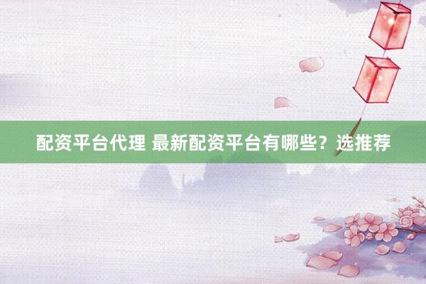 配资平台代理 最新配资平台有哪些？选推荐