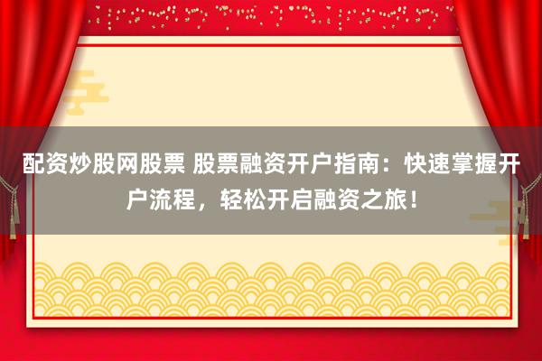 配资炒股网股票 股票融资开户指南：快速掌握开户流程，轻松开启融资之旅！