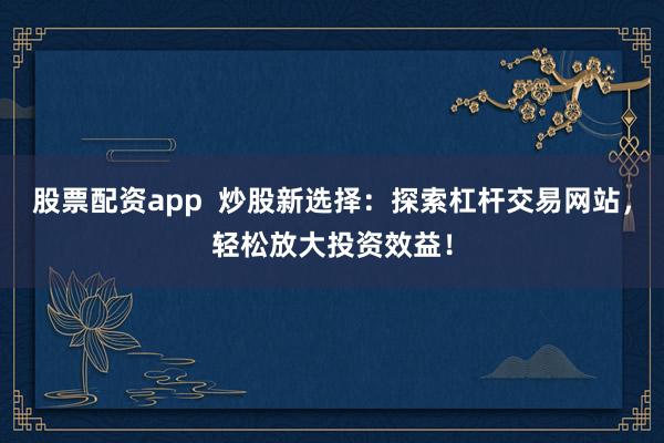 股票配资app  炒股新选择：探索杠杆交易网站，轻松放大投资效益！