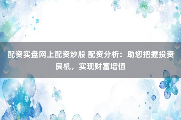 配资实盘网上配资炒股 配资分析：助您把握投资良机，实现财富增值