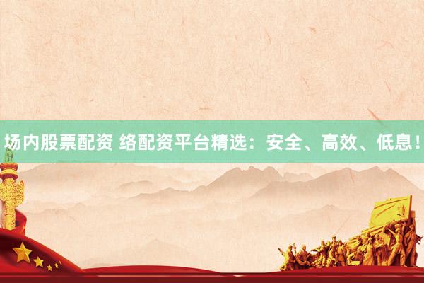 场内股票配资 络配资平台精选：安全、高效、低息！