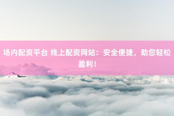 场内配资平台 线上配资网站：安全便捷，助您轻松盈利！