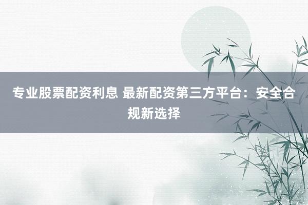 专业股票配资利息 最新配资第三方平台：安全合规新选择