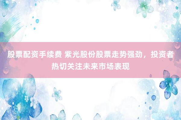 股票配资手续费 紫光股份股票走势强劲，投资者热切关注未来市场表现