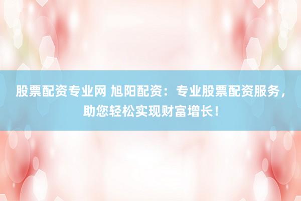 股票配资专业网 旭阳配资：专业股票配资服务，助您轻松实现财富增长！