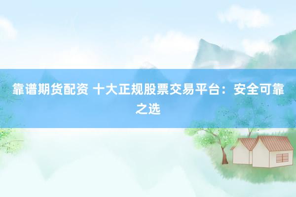 靠谱期货配资 十大正规股票交易平台：安全可靠之选