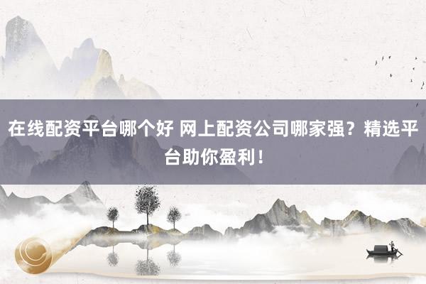 在线配资平台哪个好 网上配资公司哪家强？精选平台助你盈利！
