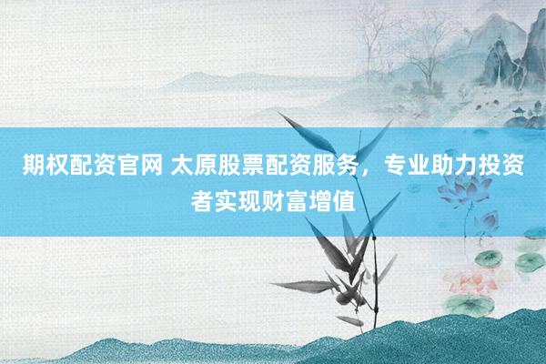 期权配资官网 太原股票配资服务，专业助力投资者实现财富增值