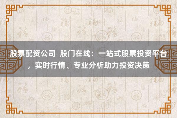 股票配资公司  股门在线：一站式股票投资平台，实时行情、专业分析助力投资决策